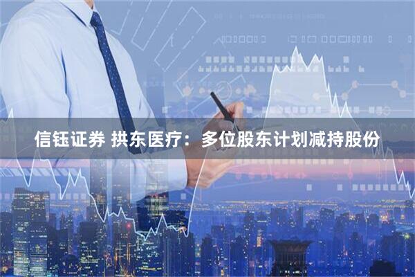 信钰证券 拱东医疗：多位股东计划减持股份