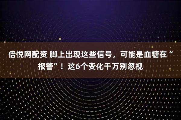倍悦网配资 脚上出现这些信号，可能是血糖在“报警”！这6个变化千万别忽视