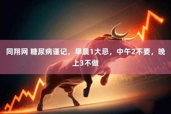 同翔网 糖尿病谨记，早晨1大忌，中午2不要，晚上3不做