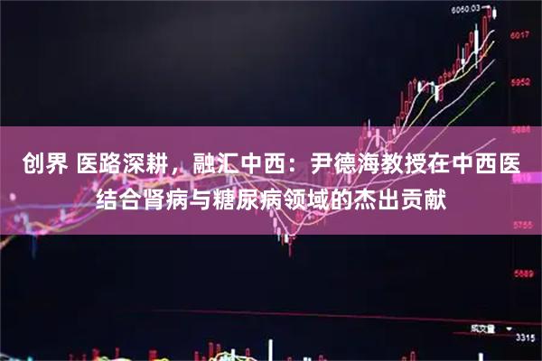 创界 医路深耕，融汇中西：尹德海教授在中西医结合肾病与糖尿病领域的杰出贡献