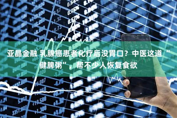 亚晶金融 乳腺癌患者化疗后没胃口？中医这道 “健脾粥”，帮不少人恢复食欲