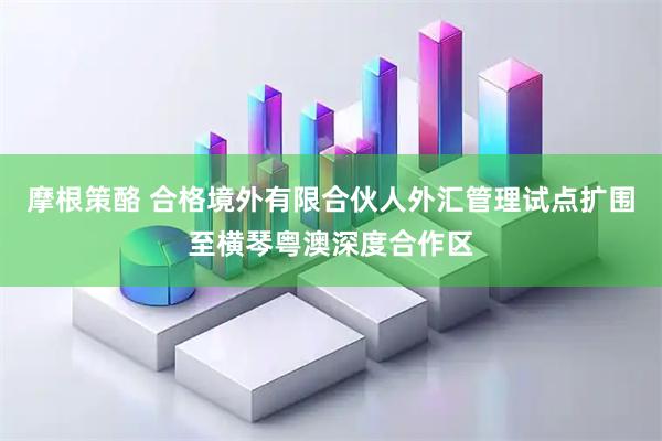 摩根策酪 合格境外有限合伙人外汇管理试点扩围至横琴粤澳深度合作区