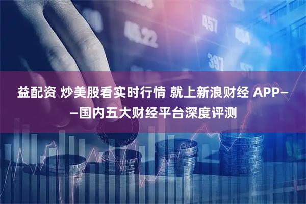 益配资 炒美股看实时行情 就上新浪财经 APP——国内五大财经平台深度评测