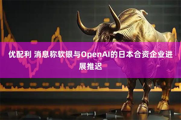 优配利 消息称软银与OpenAI的日本合资企业进展推迟