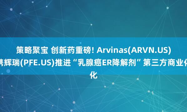 策略聚宝 创新药重磅! Arvinas(ARVN.US)携辉瑞(PFE.US)推进“乳腺癌ER降解剂”第三方商业化