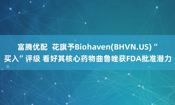 富腾优配  花旗予Biohaven(BHVN.US)“买入”评级 看好其核心药物曲鲁唑获FDA批准潜力