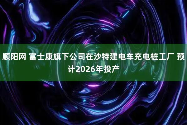 顺阳网 富士康旗下公司在沙特建电车充电桩工厂 预计2026年投产