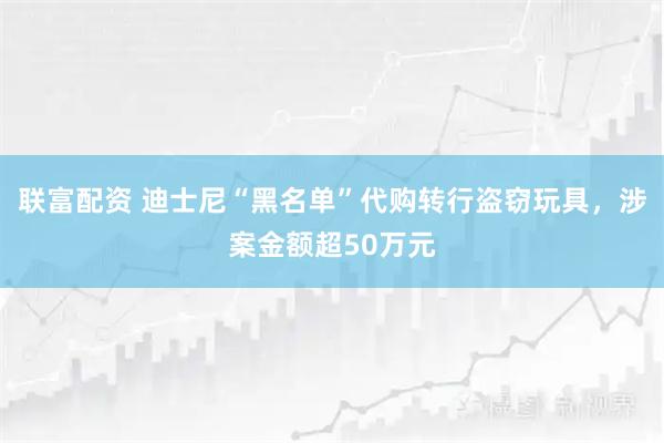 联富配资 迪士尼“黑名单”代购转行盗窃玩具，涉案金额超50万元