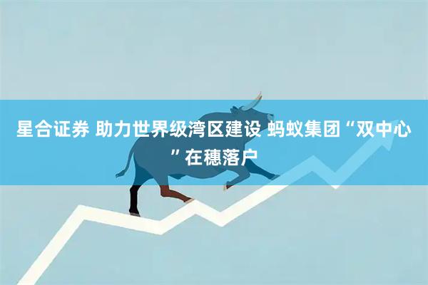 星合证券 助力世界级湾区建设 蚂蚁集团“双中心”在穗落户