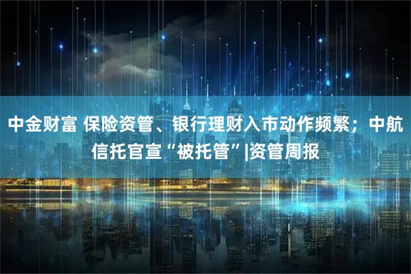 中金财富 保险资管、银行理财入市动作频繁；中航信托官宣“被托管”|资管周报