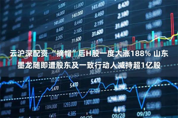 云沪深配资 “摘帽”后H股一度大涨188% 山东墨龙随即遭股东及一致行动人减持超1亿股