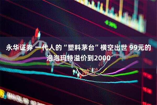 永华证券 一代人的“塑料茅台”横空出世 99元的泡泡玛特溢价到2000