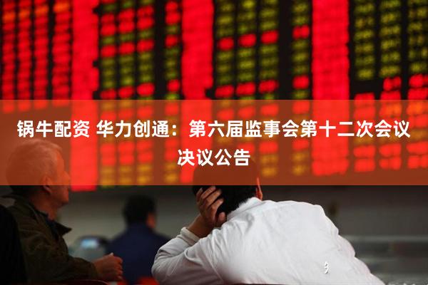 锅牛配资 华力创通：第六届监事会第十二次会议决议公告