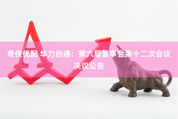 奇侠优配 华力创通：第六届董事会第十二次会议决议公告