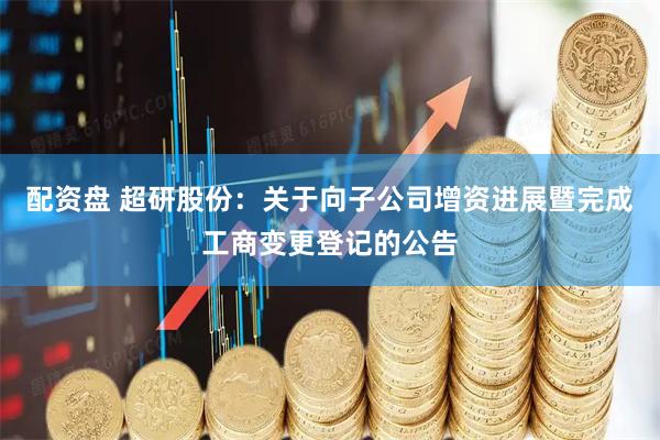 配资盘 超研股份：关于向子公司增资进展暨完成工商变更登记的公告