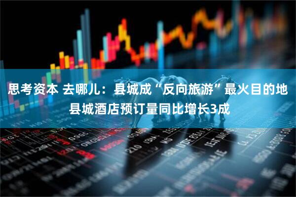 思考资本 去哪儿：县城成“反向旅游”最火目的地 县城酒店预订量同比增长3成
