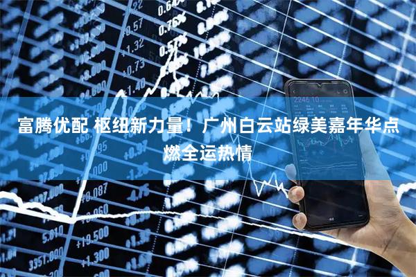 富腾优配 枢纽新力量！广州白云站绿美嘉年华点燃全运热情