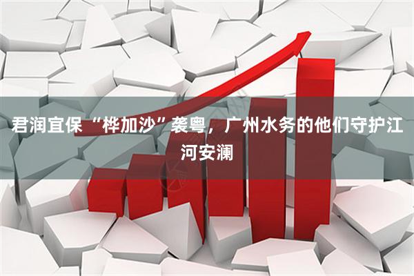 君润宜保 “桦加沙”袭粤，广州水务的他们守护江河安澜