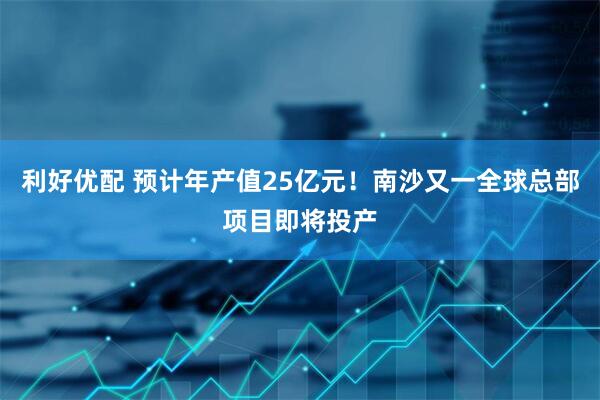 利好优配 预计年产值25亿元！南沙又一全球总部项目即将投产