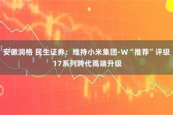 安徽润格 民生证券：维持小米集团-W“推荐”评级 17系列跨代高端升级