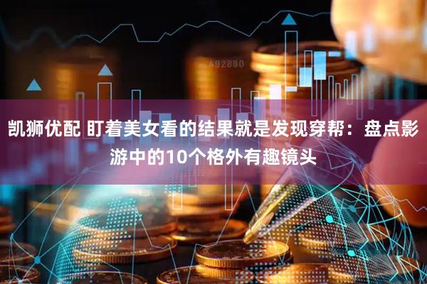 凯狮优配 盯着美女看的结果就是发现穿帮：盘点影游中的10个格外有趣镜头