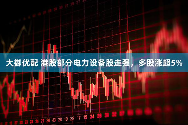 大御优配 港股部分电力设备股走强，多股涨超5%