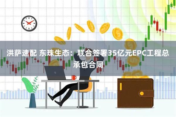 洪萨速配 东珠生态：联合签署35亿元EPC工程总承包合同