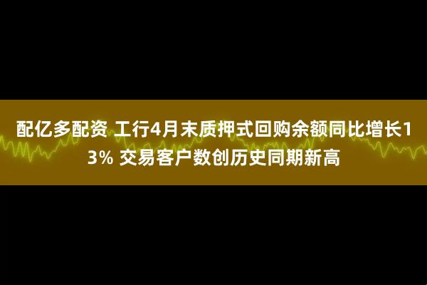 配亿多配资 工行4月末质押式回购余额同比增长13% 交易客户数创历史同期新高