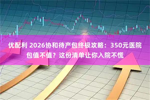 优配利 2026协和待产包终极攻略：350元医院包值不值？这份清单让你入院不慌