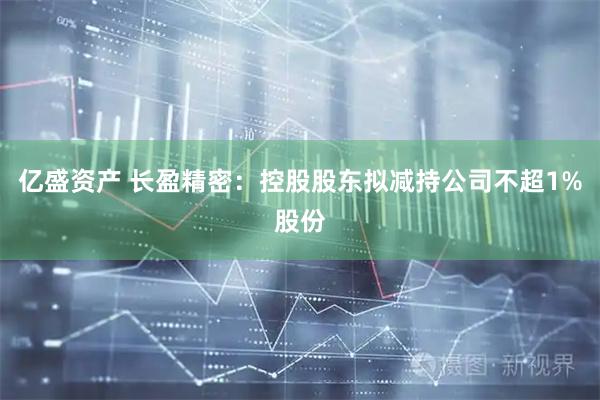 亿盛资产 长盈精密：控股股东拟减持公司不超1%股份