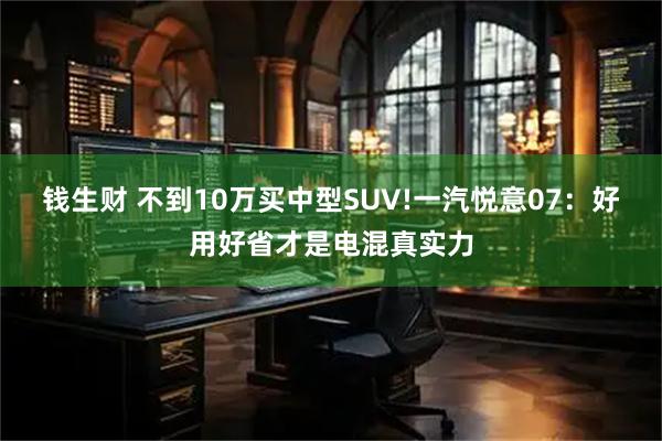 钱生财 不到10万买中型SUV!一汽悦意07：好用好省才是电混真实力