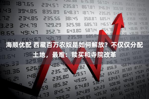 海顺优配 西藏百万农奴是如何解放？不仅仅分配土地，最难：赎买和寺院改革