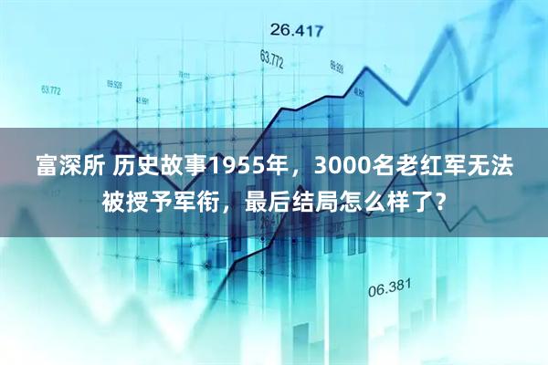 富深所 历史故事1955年，3000名老红军无法被授予军衔，最后结局怎么样了？