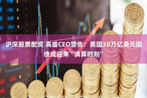 沪深股票配资 高盛CEO警告：美国38万亿美元国债或迎来“清算时刻”